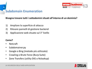 Subdomain Enumeration
Bisogna trovare tutti i sottodomini situati all’interno di un dominio?

1) Ampliare la superficie di attacco
2) Rilevare pannelli di gestione backend
3) Applicazione web situato sul 3° livello

Come?
• Netcraft
• Subdomainer.py
• Google o Bing (metodo più utilizzato)
• Crawling o Brute Force (Burp Suite)
• Zone Transfers (utility DIG o Nslookup)

LA SICUREZZA DELLE WEB APPLICATION
 