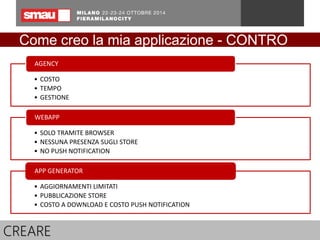 Come creo la mia applicazione - CONTRO 
AGENCY 
• COSTO 
• TEMPO 
• GESTIONE 
WEBAPP 
• SOLO TRAMITE BROWSER 
• NESSUNA PRESENZA SUGLI STORE 
• NO PUSH NOTIFICATION 
APP GENERATOR 
• AGGIORNAMENTI LIMITATI 
• PUBBLICAZIONE STORE 
• COSTO A DOWNLOAD E COSTO PUSH NOTIFICATION 
CREARE 
 