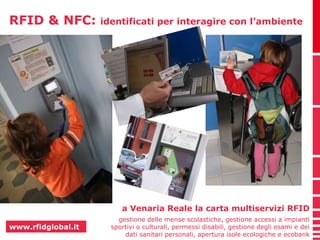 RFID & NFC: identificati per interagire con l’ambiente 
www.rfidglobal.it 
a Venaria Reale la carta multiservizi RFID 
gestione delle mense scolastiche, gestione accessi a impianti 
sportivi o culturali, permessi disabili, gestione degli esami e dei 
dati sanitari personali, apertura isole ecologiche e ecobank 
 
