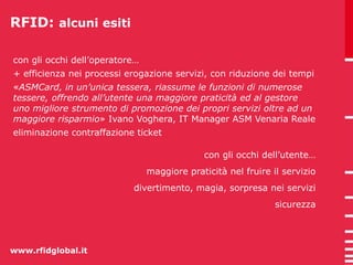 RFID: alcuni esiti 
con gli occhi dell’operatore… 
+ efficienza nei processi erogazione servizi, con riduzione dei tempi 
«ASMCard, in un’unica tessera, riassume le funzioni di numerose 
tessere, offrendo all’utente una maggiore praticità ed al gestore 
uno migliore strumento di promozione dei propri servizi oltre ad un 
maggiore risparmio» Ivano Voghera, IT Manager ASM Venaria Reale 
eliminazione contraffazione ticket 
www.rfidglobal.it 
con gli occhi dell’utente… 
maggiore praticità nel fruire il servizio 
divertimento, magia, sorpresa nei servizi 
sicurezza 
 