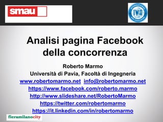 Roberto Marmo - Analisi pagina Facebook della concorrenza
Analisi pagina Facebook
della concorrenza
Roberto Marmo
Università di Pavia, Facoltà di Ingegneria
www.robertomarmo.net info@robertomarmo.net
https://www.facebook.com/roberto.marmo
http://www.slideshare.net/RobertoMarmo
https://twitter.com/robertomarmo
https://it.linkedin.com/in/robertomarmo
 