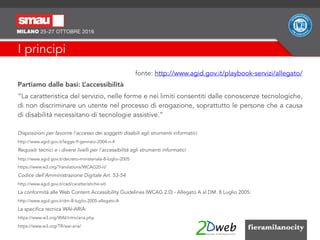 I principi
fonte: http://www.agid.gov.it/playbook-servizi/allegato/
Partiamo dalle basi: L’accessibilità
“La caratteristica del servizio, nelle forme e nei limiti consentiti dalle conoscenze tecnologiche,
di non discriminare un utente nel processo di erogazione, soprattutto le persone che a causa
di disabilità necessitano di tecnologie assistive.”
Disposizioni per favorire l'accesso dei soggetti disabili agli strumenti informatici
http://www.agid.gov.it/legge-9-gennaio-2004-n-4
Requisiti tecnici e i diversi livelli per l'accessibilità agli strumenti informatici
http://www.agid.gov.it/decreto-ministeriale-8-luglio-2005
https://www.w3.org/Translations/WCAG20-it/
Codice dell'Amministrazione Digitale Art. 53-54
http://www.agid.gov.it/cad/caratteristiche-siti
La conformità alle Web Content Accessibility Guidelines (WCAG 2.0) - Allegato A al DM. 8 Luglio 2005:
http://www.agid.gov.it/dm-8-luglio-2005-allegato-A
La specifica tecnica WAI-ARIA:
https://www.w3.org/WAI/intro/aria.php
https://www.w3.org/TR/wai-aria/
 