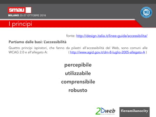 I principi
fonte: http://design.italia.it/linee-guida/accessibilita/
Partiamo dalle basi: L’accessibilità
Quattro principi ispiratori, che fanno da pilastri all’accessibilità del Web, sono comuni alle
WCAG 2.0 e all’allegato A: ( http://www.agid.gov.it/dm-8-luglio-2005-allegato-A )
percepibile
utilizzabile
comprensibile
robusto
 