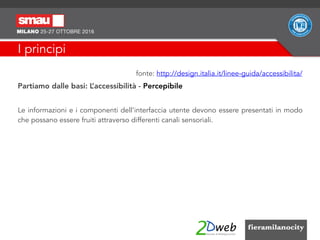 I principi
fonte: http://design.italia.it/linee-guida/accessibilita/
Partiamo dalle basi: L’accessibilità - Percepibile
Le informazioni e i componenti dell'interfaccia utente devono essere presentati in modo
che possano essere fruiti attraverso differenti canali sensoriali.
 