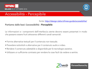 Accessibilità - Percepibile
fonte: http://design.italia.it/linee-guida/accessibilita/
Partiamo dalle basi: L’accessibilità - Percepibile
Le informazioni e i componenti dell'interfaccia utente devono essere presentati in modo
che possano essere fruiti attraverso differenti canali sensoriali.
• Fornire alternative testuali per il contenuto non testuale.
• Prevedere sottotitoli e alternative per il contenuto audio e video.
• Rendere il contenuto adattabile e disponibile per le tecnologie assistive.
• Utilizzare un sufficiente contrasto per rendere le cose facili da vedere e sentire.
 