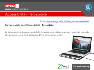 Accessibilità - Percepibile
fonte: http://design.italia.it/linee-guida/accessibilita/
Partiamo dalle basi: L’accessibilità - Percepibile
Le informazioni e i componenti dell'interfaccia utente devono essere presentati in modo
che possano essere fruiti attraverso differenti canali sensoriali.
 
