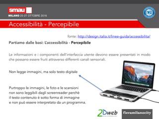 Accessibilità - Percepibile
fonte: http://design.italia.it/linee-guida/accessibilita/
Partiamo dalle basi: L’accessibilità - Percepibile
Le informazioni e i componenti dell'interfaccia utente devono essere presentati in modo
che possano essere fruiti attraverso differenti canali sensoriali.
Non legge immagini, ma solo testo digitale
Purtroppo le immagini, le foto e le scansioni
non sono leggibili dagli screenreader perchè
il testo contenuto è sotto forma di immagine
e non può essere interpretato da un programma.
 