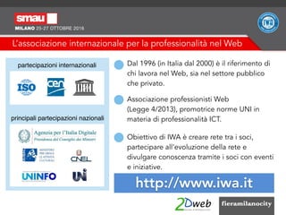 L’associazione internazionale per la professionalità nel Web
Dal 1996 (in Italia dal 2000) è il riferimento di
chi lavora nel Web, sia nel settore pubblico
che privato.
http://www.iwa.it
partecipazioni internazionali
principali partecipazioni nazionali
Associazione professionisti Web  
(Legge 4/2013), promotrice norme UNI in
materia di professionalità ICT.
Obiettivo di IWA è creare rete tra i soci,
partecipare all'evoluzione della rete e
divulgare conoscenza tramite i soci con eventi
e iniziative.
 
