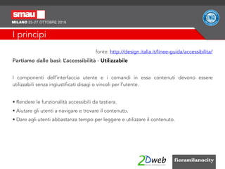 I principi
fonte: http://design.italia.it/linee-guida/accessibilita/
Partiamo dalle basi: L’accessibilità - Utilizzabile
I componenti dell’interfaccia utente e i comandi in essa contenuti devono essere
utilizzabili senza ingiustificati disagi o vincoli per l’utente.
• Rendere le funzionalità accessibili da tastiera.
• Aiutare gli utenti a navigare e trovare il contenuto.
• Dare agli utenti abbastanza tempo per leggere e utilizzare il contenuto.
 