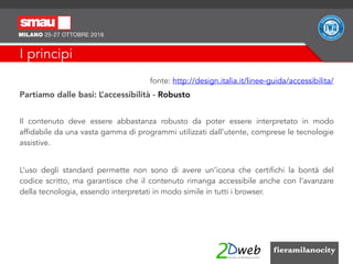 I principi
fonte: http://design.italia.it/linee-guida/accessibilita/
Partiamo dalle basi: L’accessibilità - Robusto
Il contenuto deve essere abbastanza robusto da poter essere interpretato in modo
affidabile da una vasta gamma di programmi utilizzati dall’utente, comprese le tecnologie
assistive.
L’uso degli standard permette non sono di avere un’icona che certifichi la bontà del
codice scritto, ma garantisce che il contenuto rimanga accessibile anche con l’avanzare
della tecnologia, essendo interpretati in modo simile in tutti i browser.
 