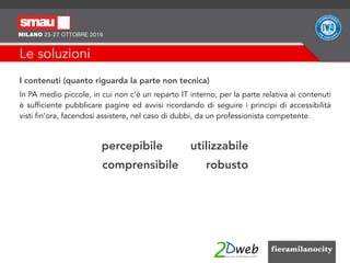 Le soluzioni
I contenuti (quanto riguarda la parte non tecnica)
In PA medio piccole, in cui non c’è un reparto IT interno, per la parte relativa ai contenuti
è sufficiente pubblicare pagine ed avvisi ricordando di seguire i principi di accessibilità
visti fin’ora, facendosi assistere, nel caso di dubbi, da un professionista competente.
percepibile utilizzabile
comprensibile robusto
 