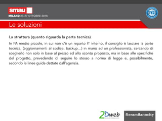 Le soluzioni
La struttura (quanto riguarda la parte tecnica)
In PA medio piccole, in cui non c’è un reparto IT interno, il consiglio è lasciare la parte
tecnica, (aggiornamenti al codice, backup…) in mano ad un professionista, cercando di
sceglierlo non solo in base al prezzo ed allo sconto proposto, ma in base alle specifiche
del progetto, prevedendo di seguire lo stesso a norma di legge e, possibilmente,
secondo le linee guida dettate dall’agenzia.
 