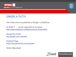 GRAZIE A TUTTI!
Info e slide verranno pubblicate su Google+ e ݺߣShare.
LE SLIDE !!! - Eccole: disponibili fin da subito!
http://www.slideshare.net/ilpaolino/smau-milano-2016
Google Plus Profile:
plus.google.com/+2dwebIt
Facebook Page:
https://www.facebook.com/duedweb
Twitter: @duedweb
 