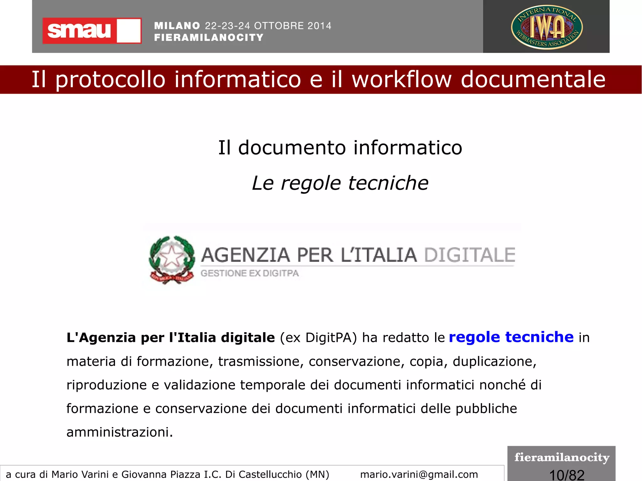 10/260
Il Documento informatico, articoli di riferimento
●
art.20 Documento informatico
●
art.22 Copie informatiche di documenti analogici
●
art.23 bis Duplicati e copie informatiche di documenti informatici
●
art.23 ter Documenti amministrativi informatici
●
art.40 Formazione di documenti informatici
●
art.41 Procedimento e fascicolo informatico
Il protocollo informatico e il workflow documentale
a cura di Mario Varini e Giovanna Piazza I.C. Di Castellucchio (MN) mario.varini@gmail.com
 