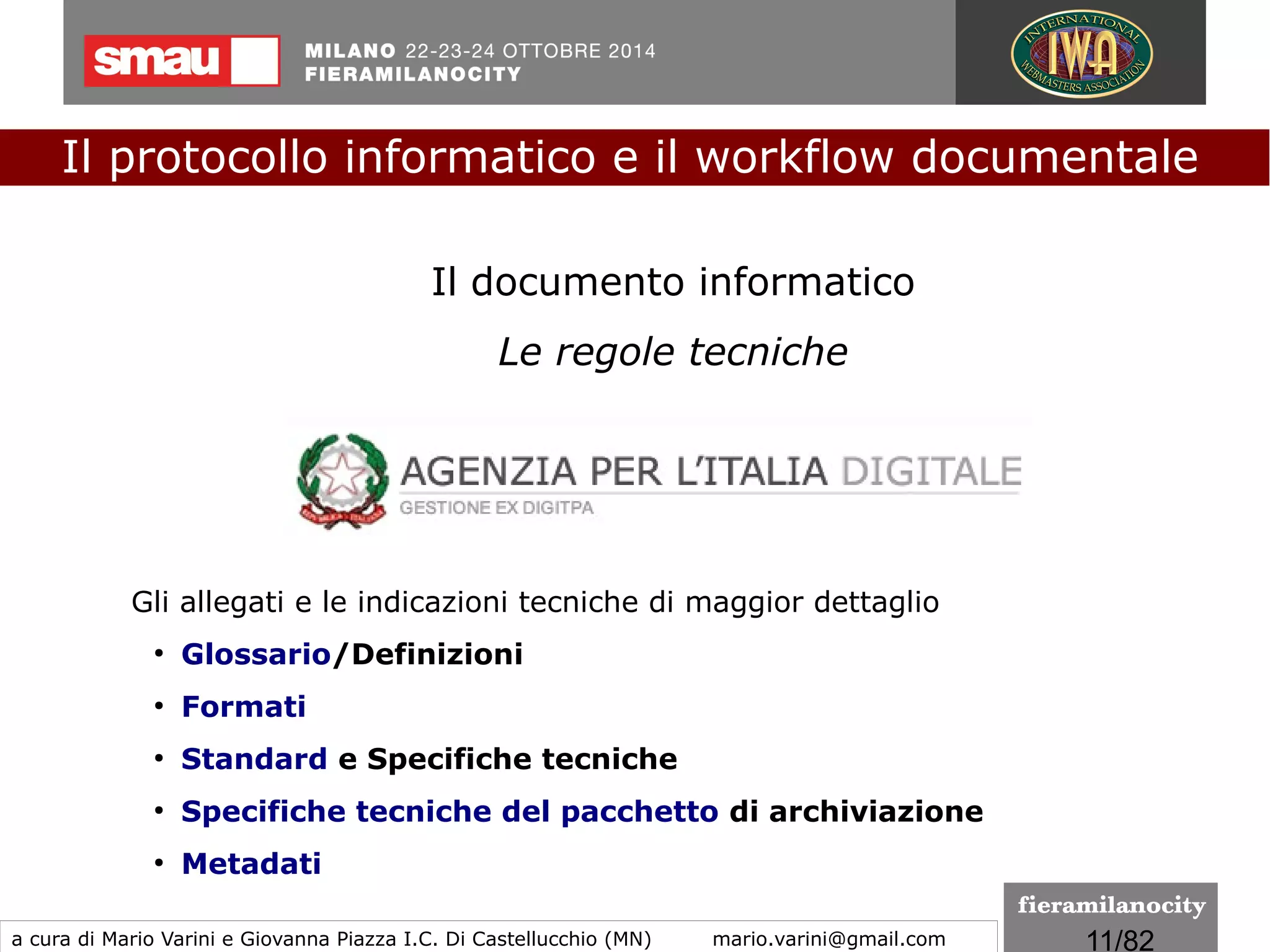 11/260
Le regole tecniche
Successivamente alla pubblicazione del CAD, e all'entrata in vigore
delle regole tecniche predisposte da AgID riguardanti:
●
DPCM 22/02/2013 - firma elettronica
●
DPCM 03/12/2013 - protocollo informatico
●
DPCM 03/12/2013 - sistemi di conservazione
●
DPCM 13/11/2014 - il documento informatico
le Pubbliche amministrazioni entrano in possesso di tutti gli
strumenti normativi utili per gestire l'intero ciclo di vita del
documento amministrativo informatico.
Il protocollo informatico e il workflow documentale
a cura di Mario Varini e Giovanna Piazza I.C. Di Castellucchio (MN) mario.varini@gmail.com
Sospeso
 