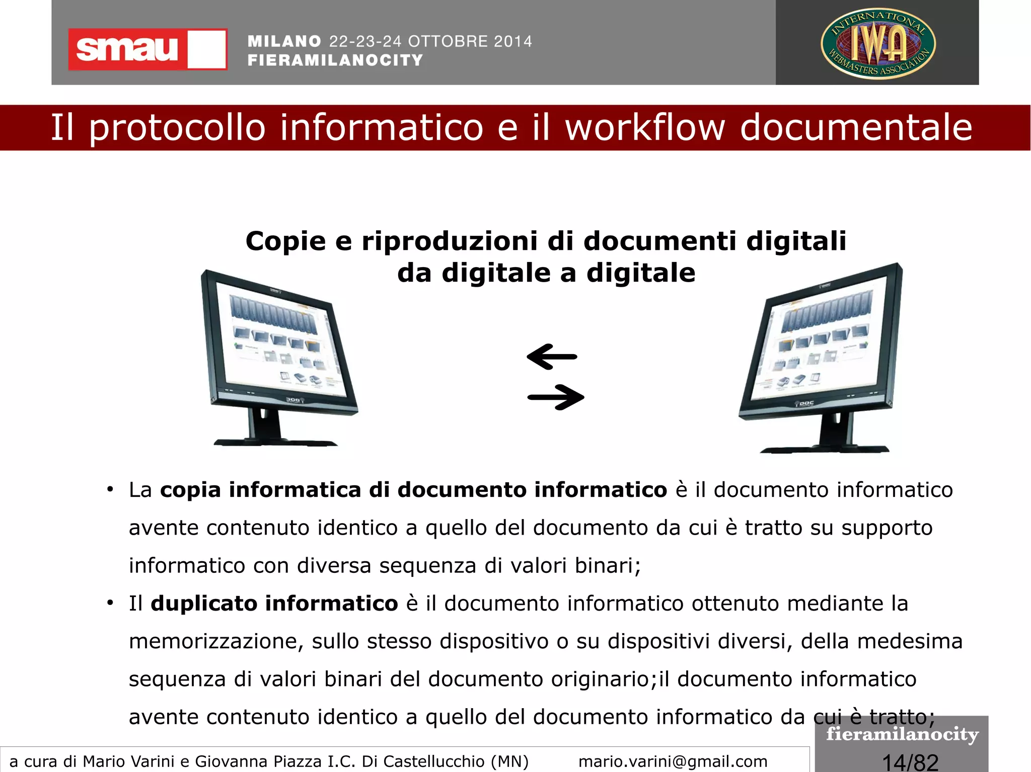 14/260
Le regole tecniche
Alle Regole Tecniche sul Documento Informatico sono
allegate le seguenti specifiche tecniche:
●
Glossario/Definizioni
●
Formati
●
Standard e Specifiche tecniche
●
Specifiche tecniche del pacchetto di archiviazione
●
Metadati
Il protocollo informatico e il workflow documentale
a cura di Mario Varini e Giovanna Piazza I.C. Di Castellucchio (MN) mario.varini@gmail.com
 