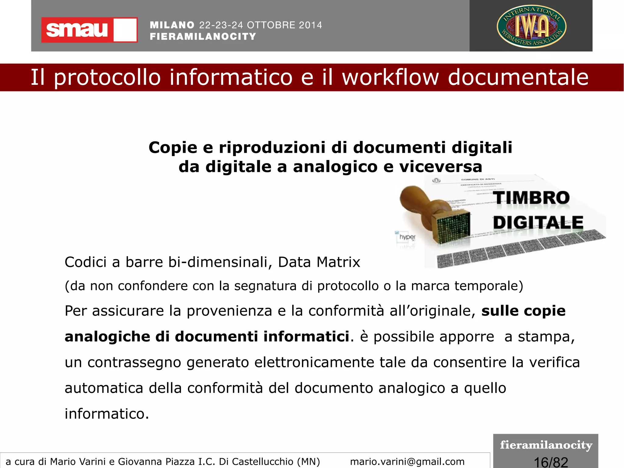 16/260
Le regole tecniche
I formati indicati per la conservazione
La scelta dei formati idonei alla conservazione deve essere strumentale
a che il documento assuma le caratteristiche di immodificabilità e di
staticità previste dalle regole tecniche.
È opportuno privilegiare i formati che siano standard internazionali
(de jure e de facto).
I formati adottati per le diverse tipologie di documenti
informatici devono essere indicati nel manuale di conservazione
motivandone le scelte effettuate
Il protocollo informatico e il workflow documentale
a cura di Mario Varini e Giovanna Piazza I.C. Di Castellucchio (MN) mario.varini@gmail.com
 