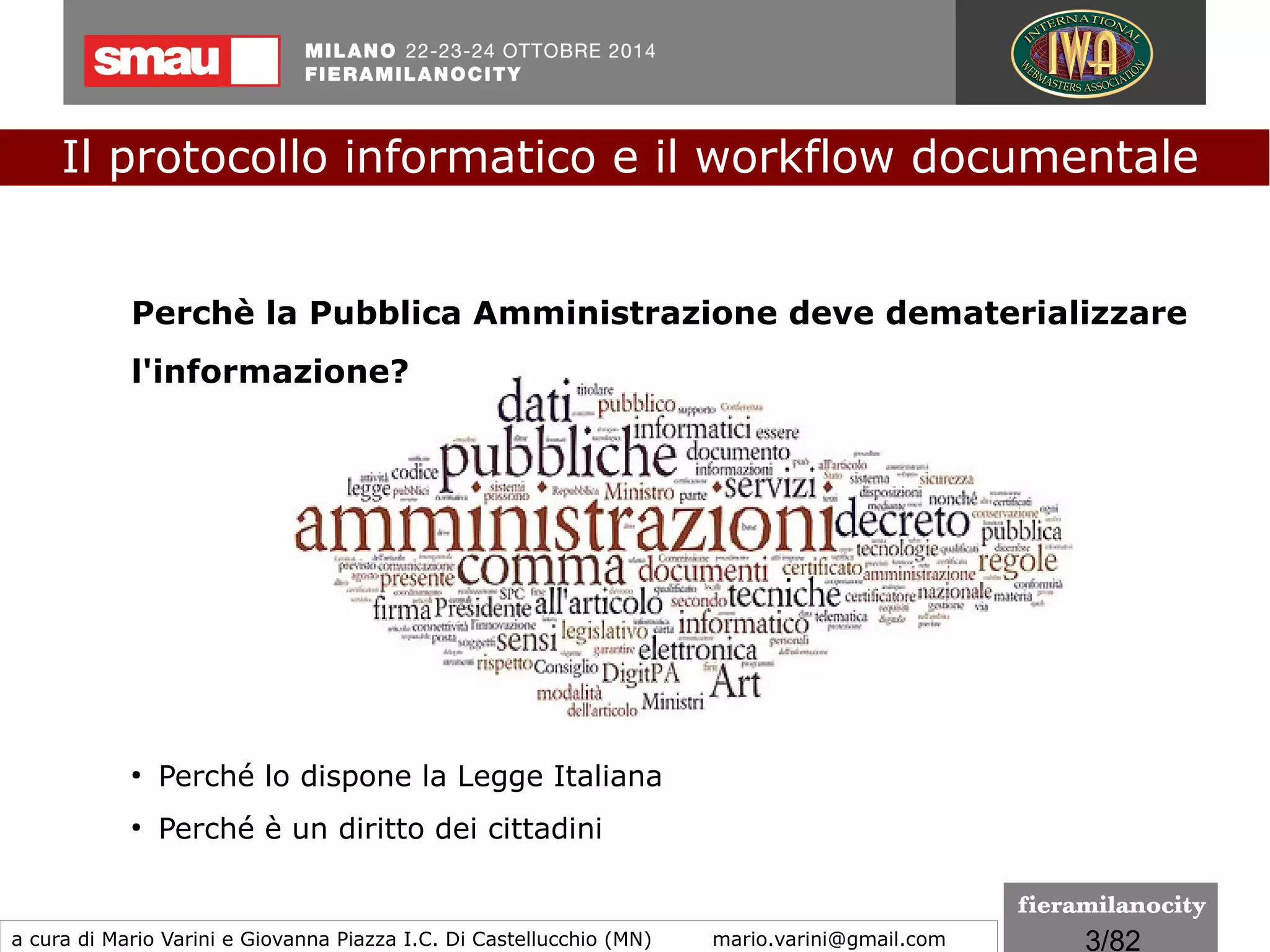 3/260
Il protocollo informatico e il workflow documentale
a cura di Mario Varini e Giovanna Piazza I.C. Di Castellucchio (MN) mario.varini@gmail.com
Dichiarazione Universale sugli Archivi
approvata dall'Assemblea Generale
Oslo, 17/09/2010
●
Gli archivi conservano testimonianza delle decisioni adottate, delle azioni
svolte e delle memorie accumulate.
●
Gli archivi costituiscono un patrimonio unico e insostituibile, trasmesso di
generazione in generazione.
●
I documenti archivistici sono gestiti fin dalla loro creazione in modo da
preservarne il valore e il significato.
●
Essi sono fonti affidabili di informazione per una amministrazione
responsabile e trasparente.
●
Essi giocano un ruolo essenziale nello sviluppo della società, contribuendo
alla costituzione e alla salvaguardia della memoria individuale e collettiva.
●
L'accesso agli archivi arricchisce la nostra conoscenza della società
umana, promuove la democrazia, tutela i diritti dei cittadini e migliora la
qualità della vita.
 