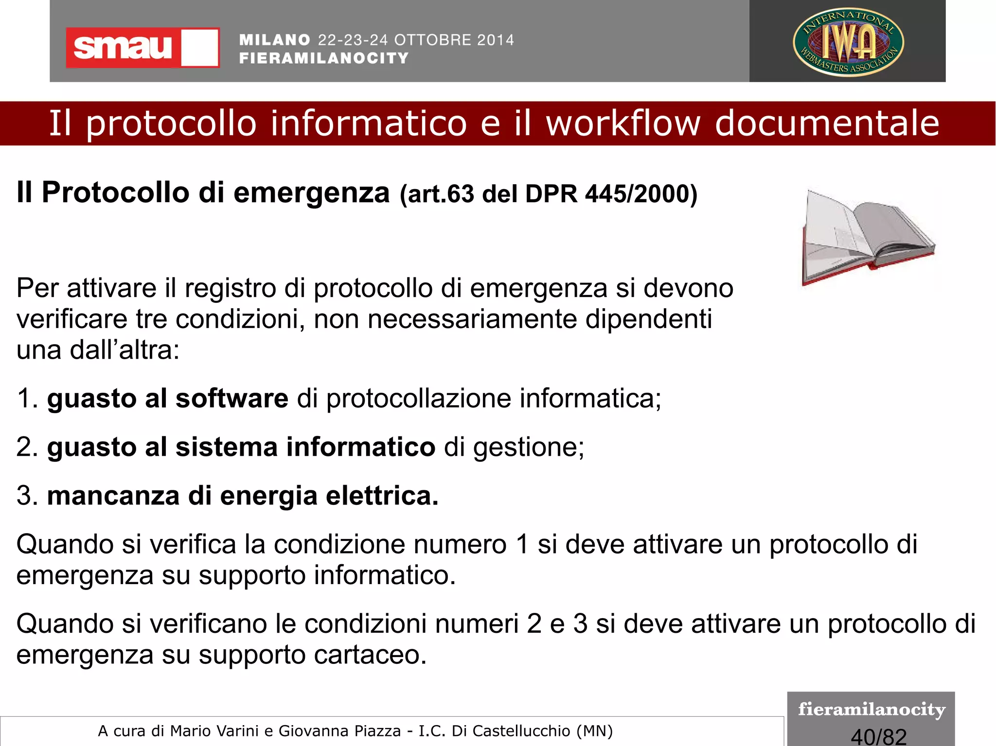 40/260
Il protocollo informatico e il workflow documentale
a cura di Mario Varini e Giovanna Piazza I.C. Di Castellucchio (MN) mario.varini@gmail.com
Il formato EML è previsto dalle regole tecniche sul
protocollo informatico e gestione dei flussi documentali
e consente di salvare la mail con i relativi allegati
senza alterare minimamente il messaggio di posta
elettronica conservando quelle caratteristiche di
integrità e immodificabilità del documento che si
ottengono quando forma e contenuto non sono
alterabili durante la fase di tenuta e accesso e garanzia
di staticità nella fase di conservazione.
Le regole tecniche
Il formato EML
 