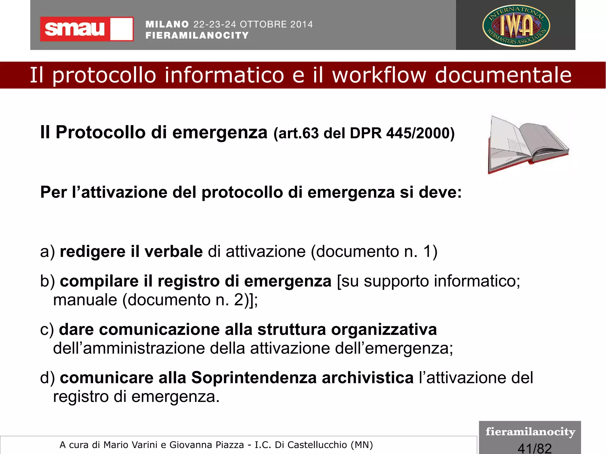 41/260
Il protocollo informatico e il workflow documentale
a cura di Mario Varini e Giovanna Piazza I.C. Di Castellucchio (MN) mario.varini@gmail.com
Un file .eml (testo puro) contiene i singoli messaggi di
posta elettronica completi di formattazione del testo,
immagini ed eventual allegati.
Per la creazione di file eml è possibile utilizzare sia
l'interfaccia webmail del proprio gestore di posta
elettronica che un qualsiasi client residente come Outlook,
Windows Live Mail ma anche Mozzilla Thunderbird (open
source, multipiattaforma).
Per la apertura è necessario un client di posta
elettronica residente.
DPCM 13 novembre 2014
Il formato EML
 