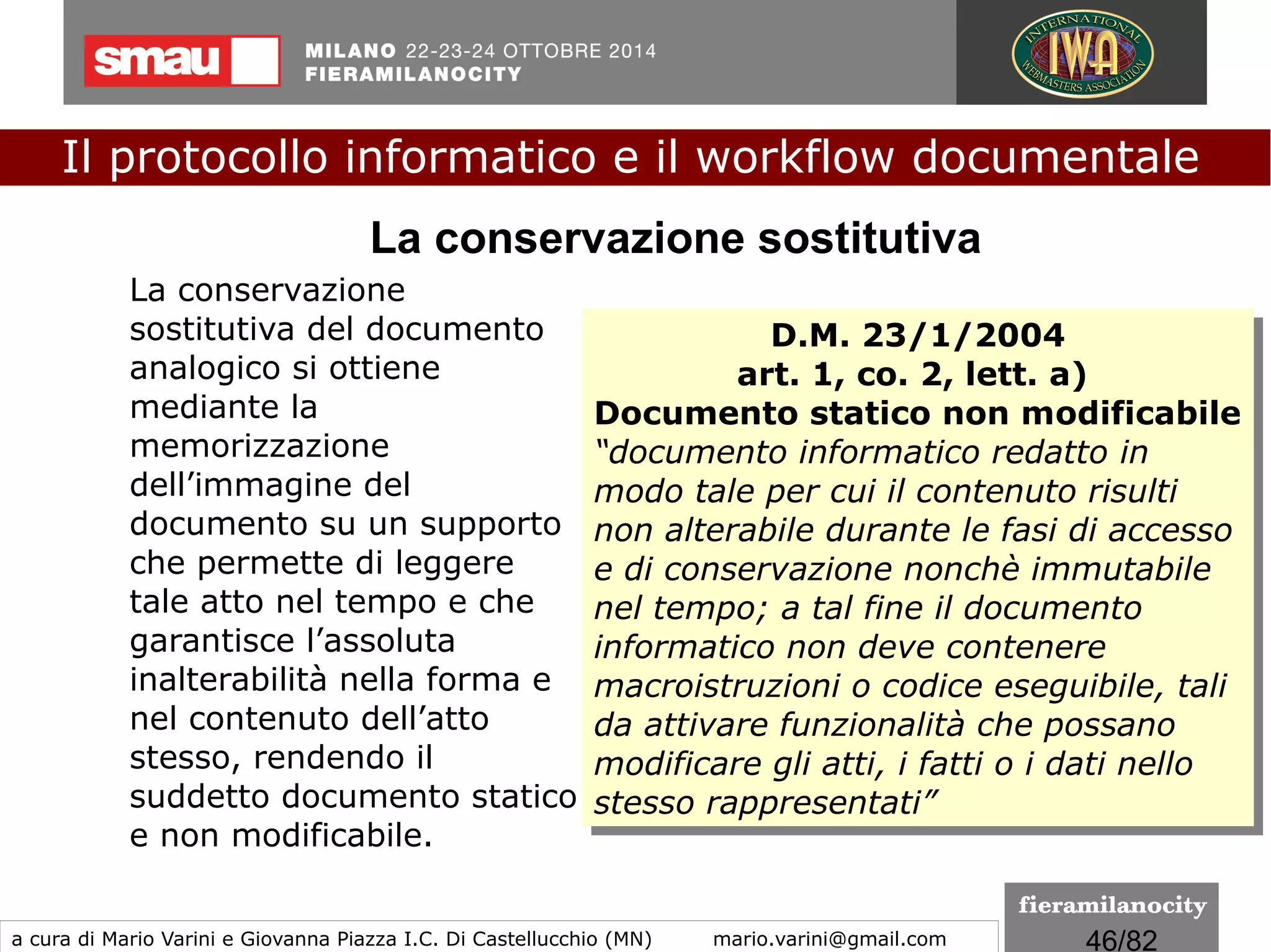 46/260
[Ai sensi dell’art. 41, c. 4, del DPCM 22 febbraio 2013]
Oltre alla marca temporale, costituiscono
validazione temporale:
●
Il riferimento temporale contenuto nella segnatura di
protocollo
●
Il riferimento temporale ottenuto attraverso la procedura di
conservazione dei documenti, ad opera di un pubblico
uifficiale o di una pubblica amministrazione
●
Il riferimento temporale ottenuto attraverso l’utilizzo del
servizio di posta elettronica certificata
●
Il riferimento temporale ottenuto attraverso l’utilizzo della
marcatura postale elettronica (convenzione postale
universale)
Efficacia della firma digitale
Il protocollo informatico e il workflow documentale
a cura di Mario Varini e Giovanna Piazza I.C. Di Castellucchio (MN) mario.varini@gmail.com
 