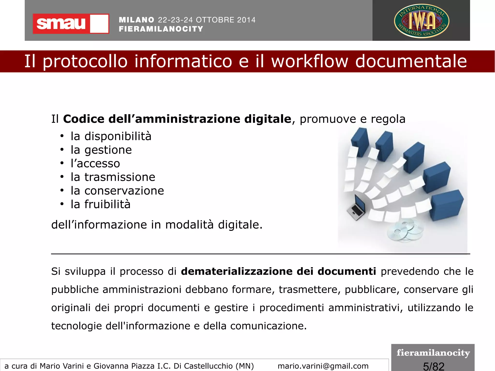 5/260
Codice dell'Amministrazione Digitale
(CAD - Decreto Legislativo 7 marzo 2005, n. 82)
Il Codice dell’amministrazione digitale stabilisce le regole per
la digitalizzazione della pubblica amministrazione e rende possibile
la modernizzazione della PA con la diffusione di soluzioni
tecnologiche e organizzative che consentono un forte recupero di
produttività.
Il protocollo informatico e il workflow documentale
a cura di Mario Varini e Giovanna Piazza I.C. Di Castellucchio (MN) mario.varini@gmail.com
 