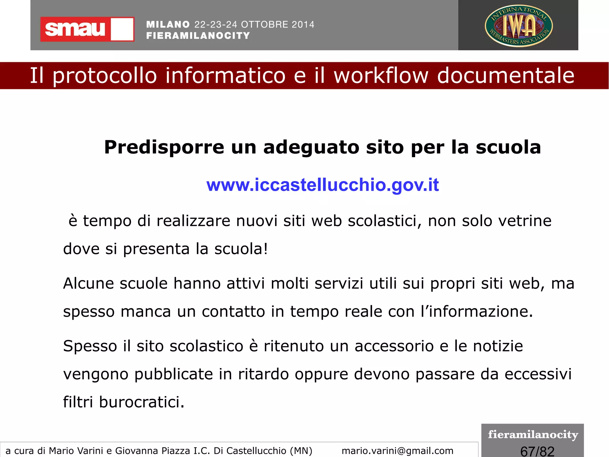 67/260
Il documento informatico trasmesso con PEC si intende inviato e
pervenuto al destinatario, all‘indirizzo elettronico da questi dichiarato.
La trasmissione del documento informatico mediante PEC, equivale
alla notificazione per mezzo della posta nei casi consentiti
dalla legge. Una casella di posta elettronica certificata è una casella
di posta elettronica alla quale è associata una funzione che al
ricevimento di messaggi di posta elettronica certificata rilascia delle
ricevute di avvenuta consegna.
Il protocollo informatico e il workflow documentale
a cura di Mario Varini e Giovanna Piazza I.C. Di Castellucchio (MN) mario.varini@gmail.com
Documento informatico e... PEC
 