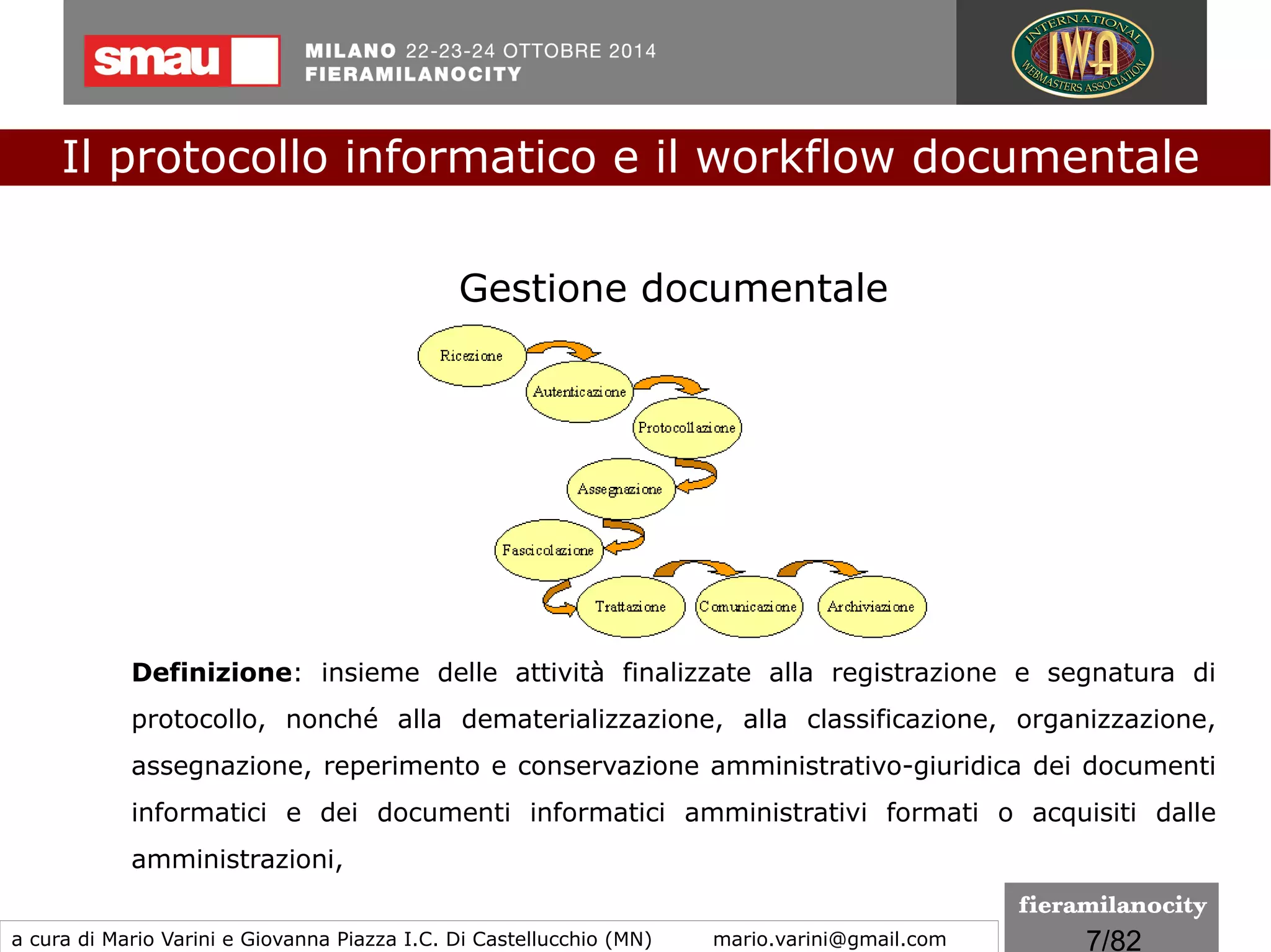 7/260
Dematerializzazione
Il termine dematerializzazione riguarda sia la produzione
direttamente digitale degli atti, sia la digitalizzazione di quelli che
erano stati prodotti in forma analogica (su carta) ed indica il
progressivo incremento della gestione documentale
informatizzata e la conseguente sostituzione dei supporti
tradizionali della documentazione amministrativa in favore del
documento informatico.
Il protocollo informatico e il workflow documentale
a cura di Mario Varini e Giovanna Piazza I.C. Di Castellucchio (MN) mario.varini@gmail.com
 
