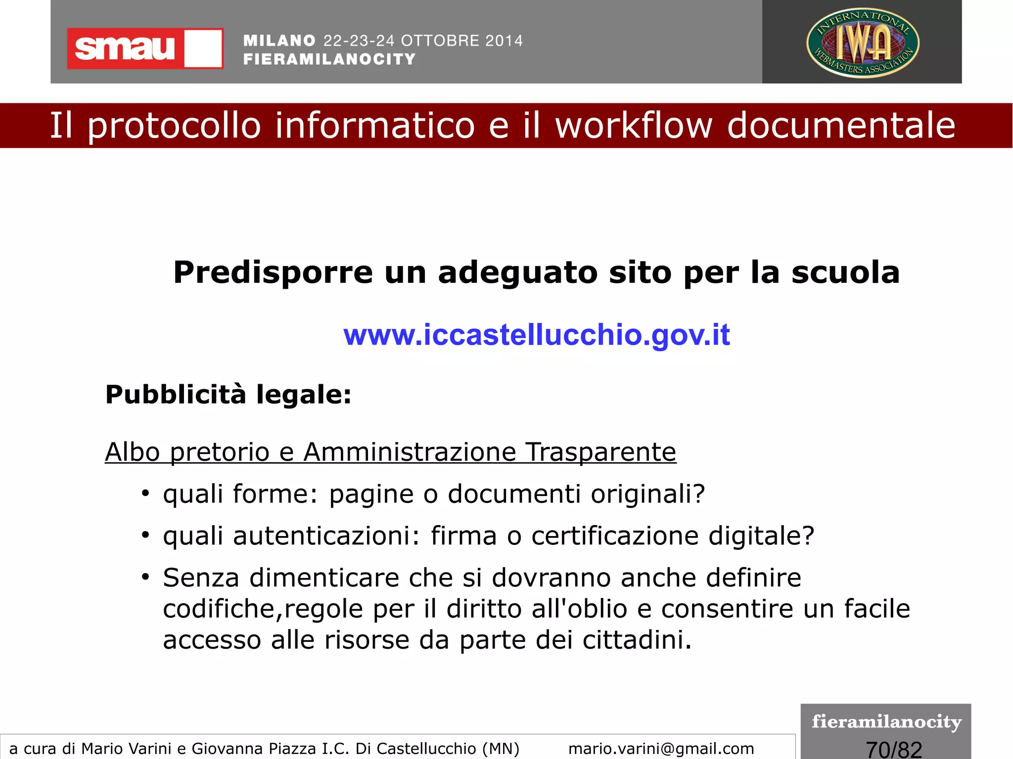 70/260
Valore probatorio del documento informatico
Al fine di attribuire un valore probatorio alle diverse fonti
documentali, le nuove disposizioni sono volte a valorizzare le
caratteristiche oggettive peculiari del documento informatico
e della firma elettronica, rispetto ai consueti concetti (propri
del mondo cartaceo) di documento avente forma scritta e
garantito nella sua provenienza da una sottoscrizione.
Il protocollo informatico e il workflow documentale
a cura di Mario Varini e Giovanna Piazza I.C. Di Castellucchio (MN) mario.varini@gmail.com
Il "CAD 3.0"
La Riforma del Codice dell'amministrazione digitale
 