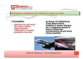 Monitorare i competitor ed il mercato in modo Low Cost



I Competitor                              ALITALIA VS TRENITALIA
                                          Tratta Milano-Roma
•  Aziende che agli occhi                 Soddisfa lo stesso bisogno
   del nostro cliente                     per il viaggiatore quello di
   rappresentano                          essere trasportato
   lʼalternativa al nostro                comodamente nel più breve
   prodotto o servizio.                   tempo possibile.




                Alessandro Martemucci - www.marketinglowcost.it          10
 
