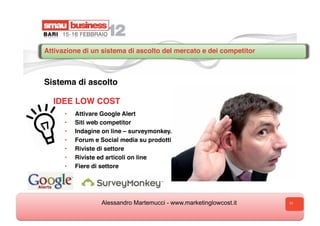 Attivazione di un sistema di ascolto del mercato e dei competitor



Sistema di ascolto

  I
  IDEE LOW COST
      •    Attivare Google Alert
      •    Siti web competitor
      •    Indagine on line – surveymonkey.com
      •    Forum e Social media su prodotti
      •    Riviste di settore
      •    Riviste ed articoli on line
      •    Fiere di settore




                   Alessandro Martemucci - www.marketinglowcost.it   11
 