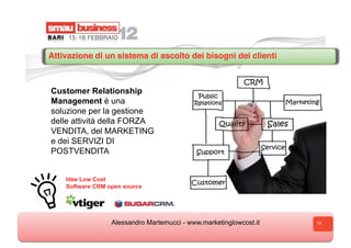 Attivazione di un sistema di ascolto dei bisogni dei clienti



Customer Relationship
Management è una
soluzione per la gestione
delle attività della FORZA
VENDITA, del MARKETING
e dei SERVIZI DI
POSTVENDITA


    Idee Low Cost
    Software CRM open source




                  Alessandro Martemucci - www.marketinglowcost.it   12
 