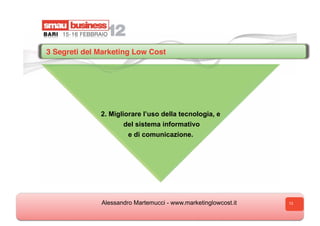 3 Segreti del Marketing Low Cost




              2. Migliorare l’uso della tecnologia, e
                      del sistema informativo
                       e di comunicazione.




              Alessandro Martemucci - www.marketinglowcost.it   13
 