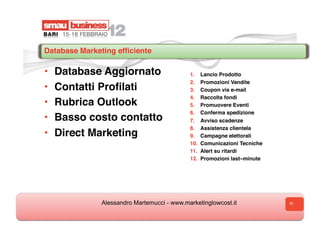Database Marketing efﬁciente

•    Database Aggiornato                    1.    Lancio Prodotto
                                            2.    Promozioni Vendite
•    Contatti Proﬁlati                      3.    Coupon via e-mail
                                            4.    Raccolta fondi
•    Rubrica Outlook                        5.    Promuovere Eventi
                                            6.    Conferma spedizione
•    Basso costo contatto                   7.  Avviso scadenze
                                            8.  Assistenza clientela
•    Direct Marketing                       9.  Campagne elettorali
                                            10.  Comunicazioni Tecniche
                                            11.  Alert su ritardi
                                            12.  Promozioni last–minute




              Alessandro Martemucci - www.marketinglowcost.it             16
 