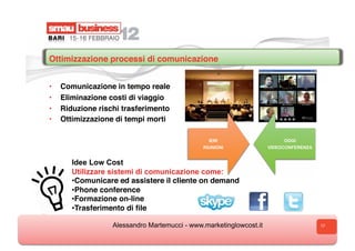 Ottimizzazione processi di comunicazione  


•    Comunicazione in tempo reale
•    Eliminazione costi di viaggio
•    Riduzione rischi trasferimento
•    Ottimizzazione di tempi morti

                                                 IERI                     OGGI
                                               RIUNIONI              VIDEOCONFERENZA


        Idee Low Cost
        Utilizzare sistemi di comunicazione come:
        •  omunicare ed assistere il cliente on demand
         C
        •  hone conference
         P
        •  ormazione on-line
         F
        •  rasferimento di ﬁle
         T

                   Alessandro Martemucci - www.marketinglowcost.it                     17
 