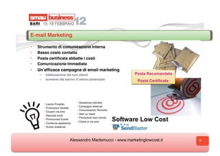 E-mail Marketing

•    Strumento di comunicazione Interna
•    Basso costo contatto
•    Posta certiﬁcata abbatte i costi
•    Comunicazione Immediata
•    Unʼefﬁcace campagna di email marketing
      –    ﬁdelizzazione dei tuoi clienti                           Posta Racomandata
      –    aumento del bacino dʼutenza potenziale
                                                                     Posta Certificata




                                   • Assistenza clientela
           • Lancio Prodotto
                                   • Campagne elettorali
           • Promozioni Vendite
                                   • Comunicazioni Tecniche
           • Coupon via sms
                                   • Alert su ritardi
           • Raccolta fondi
                                   • Promozioni last–minute
           • Promuovere Eventi
           •
           •C
           • Conferma spedizione
                                   • Check-in via sms         Software Low Cost
           •A
           • Avviso scadenze




                               Alessandro Martemucci - www.marketinglowcost.it           18
 