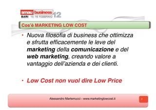 Cosʼè MARKETING LOW COST 

•  Nuova ﬁlosoﬁa di business che ottimizza
   e sfrutta efﬁcacemente le leve del
   marketing della comunicazione e del
   web marketing, creando valore a
   vantaggio dellʼazienda e dei clienti.

•  Low Cost non vuol dire Low Price

          Alessandro Martemucci - www.marketinglowcost.it   2
 
