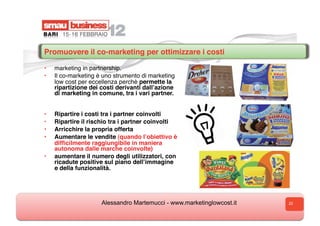 Promuovere il co-marketing per ottimizzare i costi

•    marketing in partnership.
•    Il co-marketing è uno strumento di marketing
     low cost per eccellenza perchè permette la
     ripartizione dei costi derivanti dallʼazione
     di marketing in comune, tra i vari partner.  


•    Ripartire i costi tra i partner coinvolti
•    Ripartire il rischio tra i partner coinvolti
•    Arricchire la propria offerta
•    Aumentare le vendite (quando lʼobiettivo è
     difﬁcilmente raggiungibile in maniera
     autonoma dalle marche coinvolte)
•    aumentare il numero degli utilizzatori, con
     ricadute positive sul piano dellʼimmagine
     e della funzionalità.




                      Alessandro Martemucci - www.marketinglowcost.it   22
 