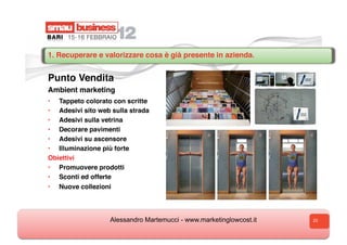 1. Recuperare e valorizzare cosa è già presente in azienda.


Punto Vendita
Ambient marketing
•  Tappeto colorato con scritte
•  Adesivi sito web sulla strada
•  Adesivi sulla vetrina
•  Decorare pavimenti
•  Adesivi su ascensore
•  Illuminazione più forte
Obiettivi
•  Promuovere prodotti
•  Sconti ed offerte
•    Nuove collezioni




                    Alessandro Martemucci - www.marketinglowcost.it   23
 