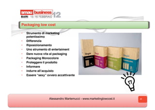 Packaging low cost

•    Strumento di marketing
     potentissimo
•    Differenzia
•    Riposizionamento
•    Uno strumento di entertaiment
•    Dare nuova vita al packaging
•    Packaging Monocolore
•    Proteggere il prodotto
•    Informare
•    indurre allʼacquisto
•    Essere “sexy” ovvero accattivante




                    Alessandro Martemucci - www.marketinglowcost.it   25
 