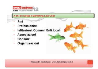 A chi si rivolge il Marketing Low Cost

•    Pmi
•    Professionisti
•    Istituzioni, Comuni, Enti locali
•    Associazioni
•    Consorzi
•    Organizzazioni




                Alessandro Martemucci - www.marketinglowcost.it   3
 