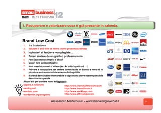 1. Recuperare e valorizzare cosa è già presente in azienda.



Brand Low Cost
1.    1 o 2 colori max
2.    Valutate il sito web se libero (nome prodotto/azienda)
3.  Ispiratevi ai leader e non plagiate…
4.  Fatevi aiutare da un graﬁco professionista
5.    Font (caratteri) semplici e chiari
6.    Colori forti ed identiﬁcativi
7.  Non inserite numeri o lettere (es. 4d dddd quattrod ….)
8.  Provare a fotocopiare per vedere come risulta in bianco e nero ed in
    piccolo e se è ancora chiaramente distinguibile
9.  Il brand deve essere memorabile e soprattutto deve essere possibile
    descriverlo a parole
Alcuni siti per coniare nomi ed ispirarvi:
Sapere.it /sinonimi                    http://www.brandsoftheworld.com
naming.net                                 http://www.brandforum.it
w
wordoid.com                                http://www.seeklogo.com
w
wordsmith.org/anagram/                     http://www.allfreelogo.com


                            Alessandro Martemucci - www.marketinglowcost.it   31
 
