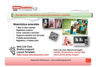 1. Recuperare e valorizzare cosa è già presente in azienda.



Modulistica aziendale
•    1 Max 2 colori stampa
•    Bigliettino creativo
•    Carta “colorata o lavorata”
•    Supporti interattivi con Qr-Code
•    Fustella personalizzata
•    Bigliettino = Fidelity Card


     Idea Low Cost
     Grafica supporti                          Foto Low Cost -Banche Immagini
     Layout Template
     L                                         Fotolia, Dreamstime, Corbis Big
     http://www.stocklayouts.com/
     h                                         stock photo,Getty images

                     Alessandro Martemucci - www.marketinglowcost.it             32
 