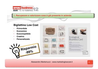 1. Recuperare e valorizzare cosa è già presente in azienda.



Bigliettino Low Cost
•    Primordiale
•    Economico
•    Ecocompatibile
•    Creativo
•    Personalizzato




         Risp armio
            -99%

                      Alessandro Martemucci - www.marketinglowcost.it   33
 