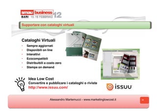Supportare con cataloghi virtuali



Cataloghi Virtuali
•    Sempre aggiornati
•    Disponibili on line
•    Interattivi
•    Ecocompatibili
•    Distribuibili a costo zero
•    Stampa on demand


      Idea Low Cost
      Convertire e pubblicare i cataloghi o riviste
      http://www.issuu.com/


                      Alessandro Martemucci - www.marketinglowcost.it   34
 