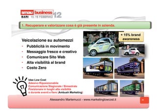 1. Recuperare e valorizzare cosa è già presente in azienda.

                                                                       + 15% brand
Veicolazione su automezzi                                               awareness

•    Pubblicità in movimento
•    Messaggio fresco e creativo
•    Comunicare Sito Web
•    Alta visibilità al brand
•    Costo Zero


     Idee Low Cost
     Adesivo Riposizionabile
     Comunicazione Stagionale / Bimestrale
     Posizionare in luoghi alta visibilità
     o durante eventi e fiere (Ambush Marketing)

                     Alessandro Martemucci - www.marketinglowcost.it                 35
 