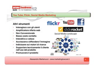 You Tube, Flickr, Social Media Marketing


Altri strumenti
•  Interagisco con gli utenti
•  Ampliﬁcatore offerta web
•  Non Convenzionale
•  Basso costo contatto
•  Interattivo e veloce
•  Accrescere e diffondere lʼimmagine
•  Indicizzare sui motori di ricerca
•  Supportare tecnicamente il cliente
   nellʼuso del prodotto
•  Promuovere il prodotto


                  Alessandro Martemucci - www.marketinglowcost.it   36
 