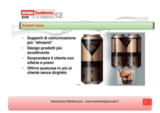 Essere sexy


•  Supporti di comunicazione
   più “attraenti”
•  Design prodotti più
   accattivante
•  Sorprendere il cliente con
   offerte e premi
•  Offrire qualcosa in più ai
   cliente senza dirglielo




               Alessandro Martemucci - www.marketinglowcost.it   37
 