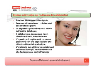 Credere ed investire nel multiruolo dei collaboratori

•  Rendere il business coinvolgente
•  Formare ed incentivare i collaboratori
   con obiettivi e premi
•  La segretaria può aumentare il valore
   dellʼordine del cliente
•  Il collaboratore può cercare nuovi
   clienti sfruttando le sue relazioni
•  Lʼoperaio può migliorare il processo
   produttivo con una segnalazione che
   ottimizza i tempi di produzione
•  Lʼimpiegato può utilizzare un sistema di
   comunicazione più veloce ed efﬁcace
   che fa risparmiare costi allʼazienda


                 Alessandro Martemucci - www.marketinglowcost.it   38
 