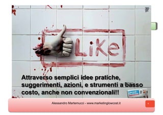 Come traduce le attività di Marketing Low Cost
Come si traduce le attività di Marketing Low Cost
 o        a u                                 o




Attraverso semplici idee pratiche,
suggerimenti, azioni, e strumenti a basso
costo, anche non convenzionali!!
               Alessandro Martemucci - www.marketinglowcost.it   4
 